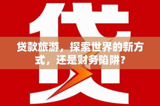光山贷款旅游，探索世界的新方式，还是财务陷阱？